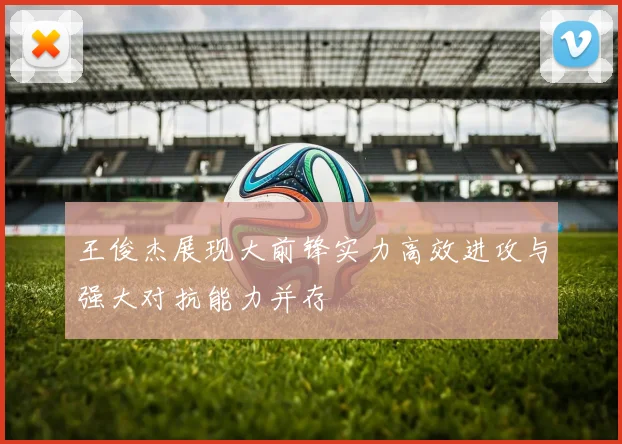 王俊杰展现大前锋实力高效进攻与强大对抗能力并存