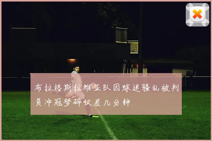 布拉格斯拉维亚队因球迷骚乱被判负冲冠梦碎仅差几分钟