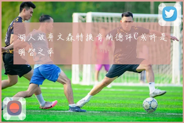 湖人放弃文森特换肯纳德评C或许是明智之举