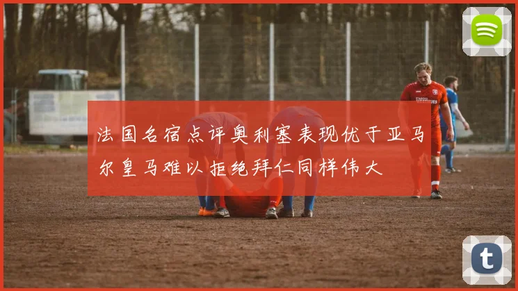 法国名宿点评奥利塞表现优于亚马尔皇马难以拒绝拜仁同样伟大