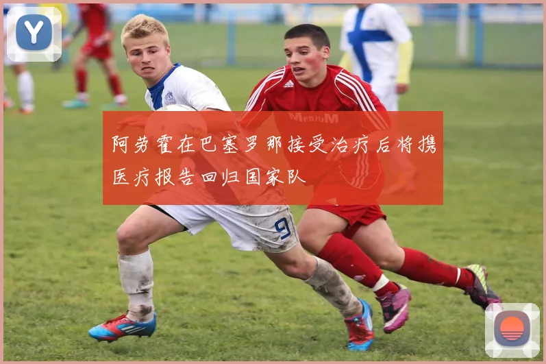 阿劳霍在巴塞罗那接受治疗后将携医疗报告回归国家队