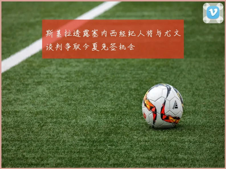 斯基拉透露塞内西经纪人将与尤文谈判争取今夏免签机会