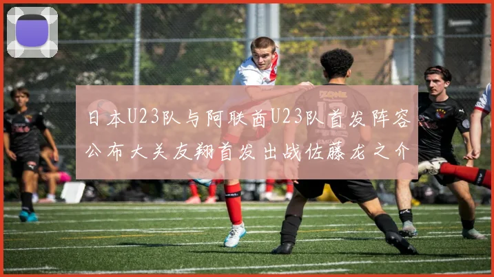日本U23队与阿联酋U23队首发阵容公布大关友翔首发出战佐藤龙之介替补待命