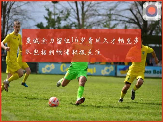 曼城全力留住16岁青训天才帕克多队包括利物浦积极关注
