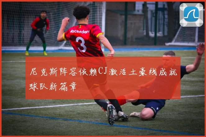 尼克斯阵容依赖CJ激活土豪线成就球队新篇章