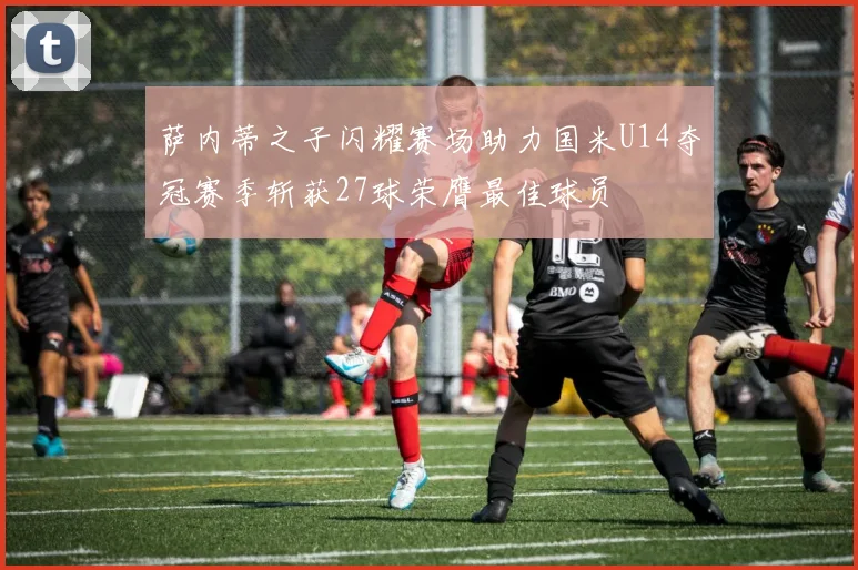 萨内蒂之子闪耀赛场助力国米U14夺冠赛季斩获27球荣膺最佳球员