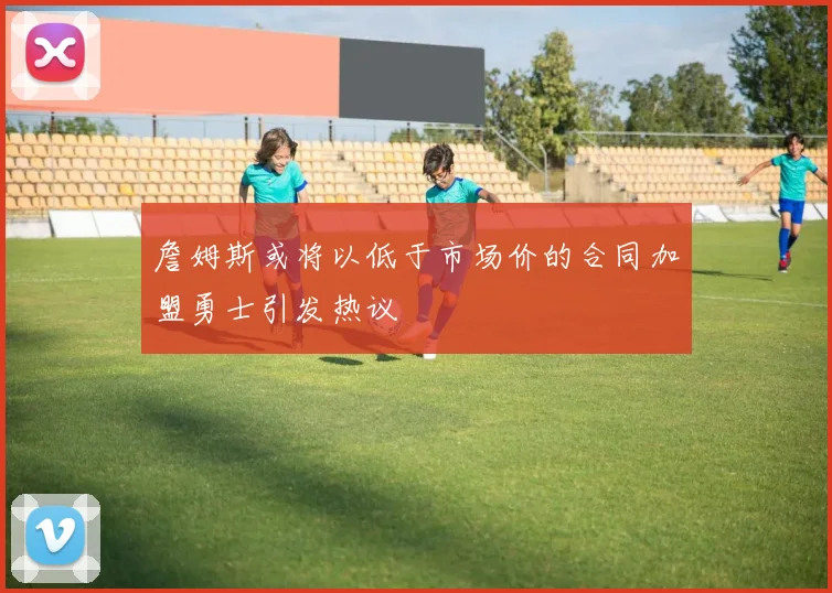 詹姆斯或将以低于市场价的合同加盟勇士引发热议