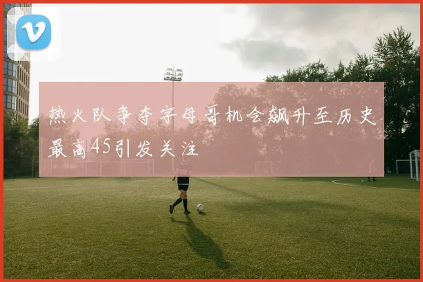 热火队争夺字母哥机会飙升至历史最高45引发关注