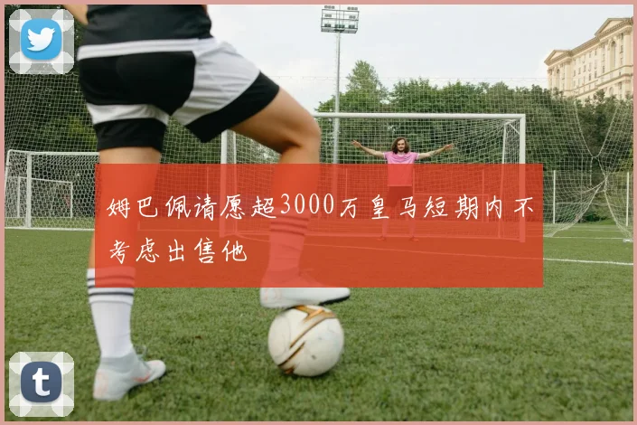 姆巴佩请愿超3000万皇马短期内不考虑出售他