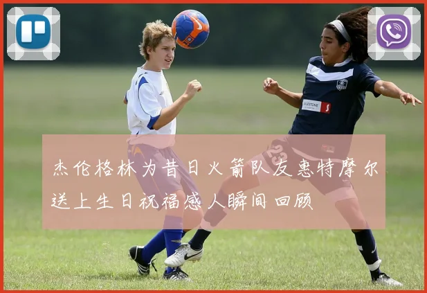 杰伦格林为昔日火箭队友惠特摩尔送上生日祝福感人瞬间回顾