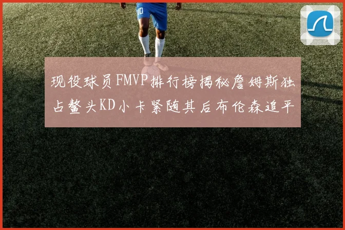现役球员FMVP排行榜揭秘詹姆斯独占鳌头KD小卡紧随其后布伦森追平库里约基奇等