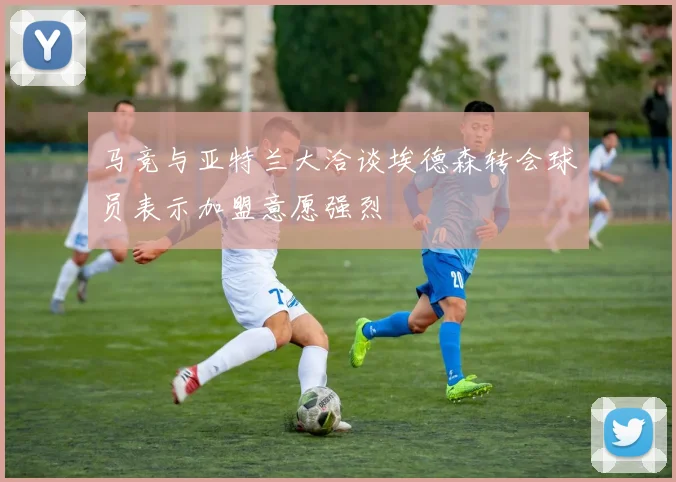 马竞与亚特兰大洽谈埃德森转会球员表示加盟意愿强烈
