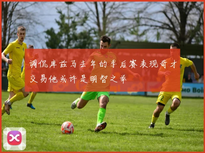 调侃库兹马去年的季后赛表现奇才交易他或许是明智之举