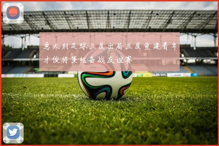 意大利足球三度出局三度重建青年才俊将集结备战友谊赛
