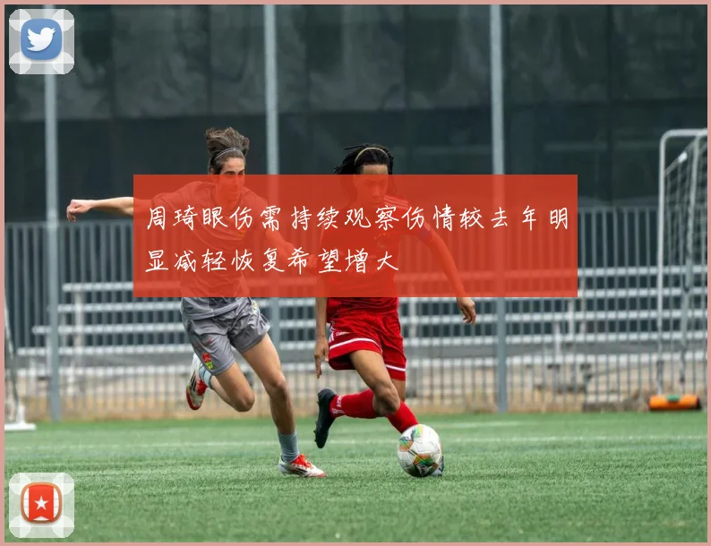 周琦眼伤需持续观察伤情较去年明显减轻恢复希望增大
