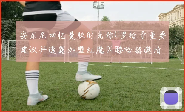安东尼回忆曼联时光称C罗给予重要建议并透露加盟红魔因滕哈赫邀请