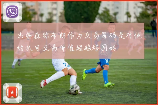 杰弗森称布朗作为交易筹码是对他的认可交易价值超越塔图姆