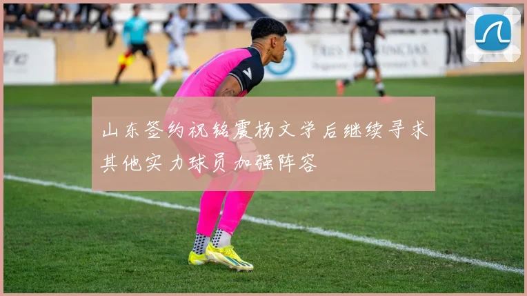 山东签约祝铭震杨文学后继续寻求其他实力球员加强阵容