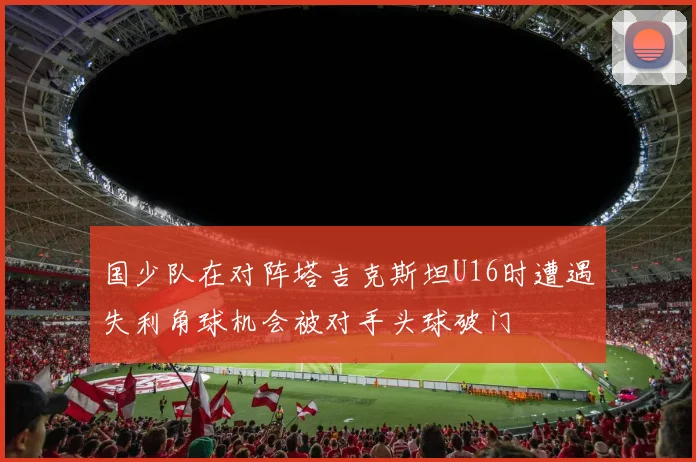 国少队在对阵塔吉克斯坦U16时遭遇失利角球机会被对手头球破门