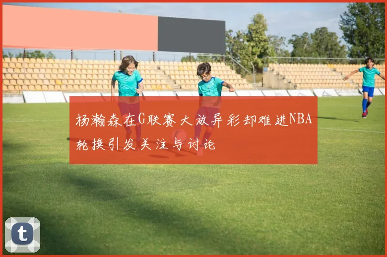 杨瀚森在G联赛大放异彩却难进NBA轮换引发关注与讨论