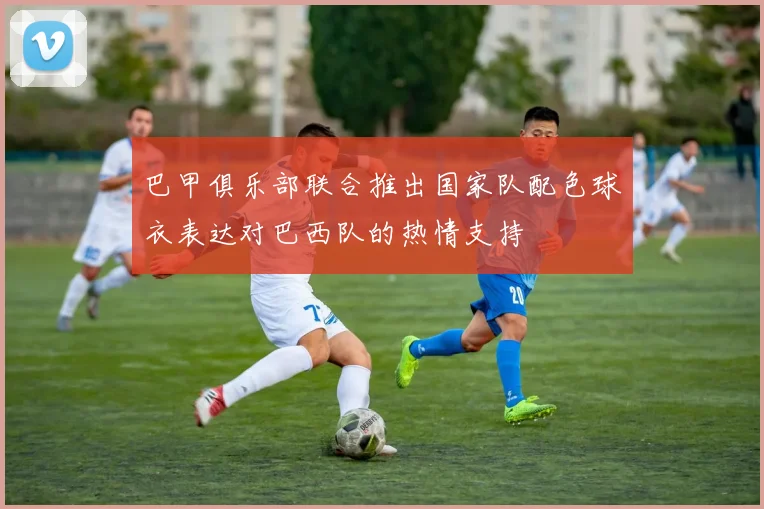 巴甲俱乐部联合推出国家队配色球衣表达对巴西队的热情支持