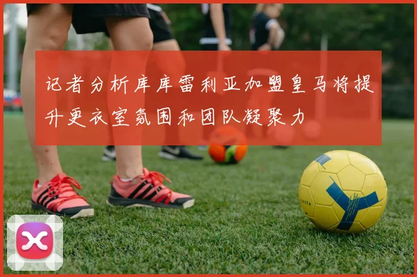 记者分析库库雷利亚加盟皇马将提升更衣室氛围和团队凝聚力